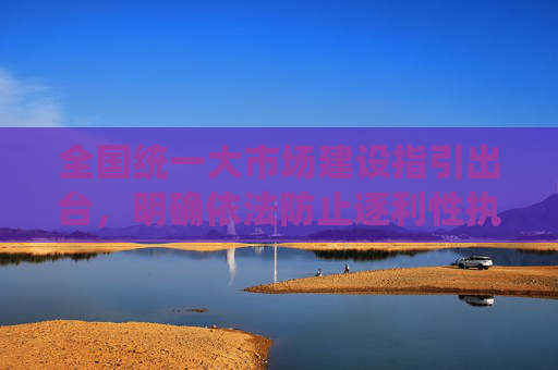 全国统一大市场建设指引出台，明确依法防止逐利性执法、取消就业地参保户籍限制等