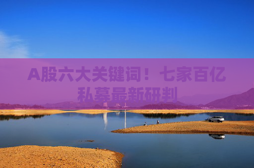 A股六大关键词！七家百亿私募最新研判