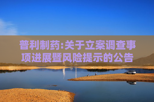 普利制药:关于立案调查事项进展暨风险提示的公告