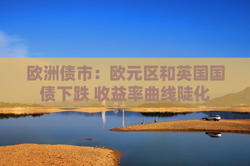 欧洲债市：欧元区和英国国债下跌 收益率曲线陡化