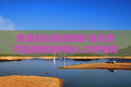寒潮袭击美国南部 暴风雪可能再致德州陷入大停电和大瘫痪