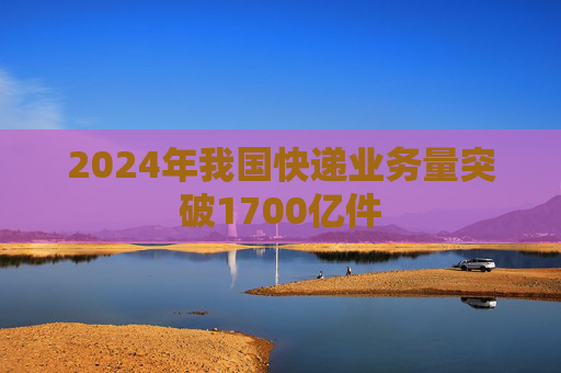 2024年我国快递业务量突破1700亿件