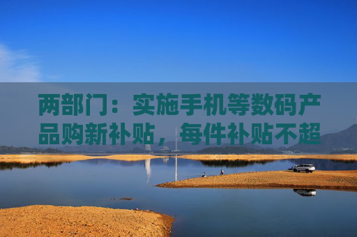 两部门：实施手机等数码产品购新补贴，每件补贴不超过500元