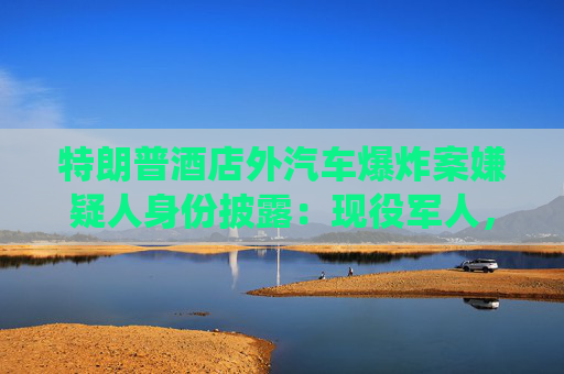 特朗普酒店外汽车爆炸案嫌疑人身份披露：现役军人，或为自杀