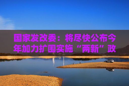 国家发改委：将尽快公布今年加力扩围实施“两新”政策的具体方案