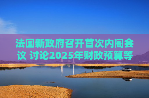 法国新政府召开首次内阁会议 讨论2025年财政预算等