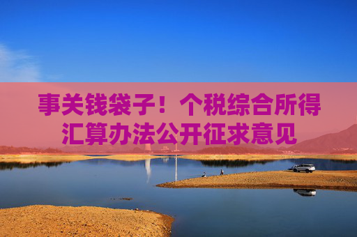 事关钱袋子！个税综合所得汇算办法公开征求意见
