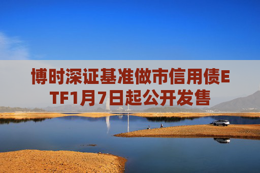博时深证基准做市信用债ETF1月7日起公开发售