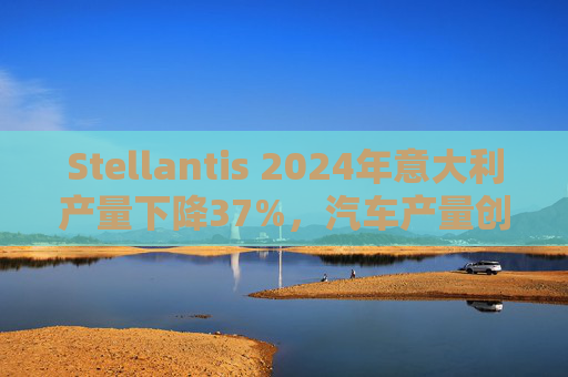 Stellantis 2024年意大利产量下降37%，汽车产量创68年来新低