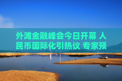 外滩金融峰会今日开幕 人民币国际化引热议 专家预计：2035人民币支付结算比重将达17%左右