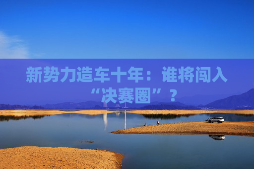 新势力造车十年：谁将闯入“决赛圈”？