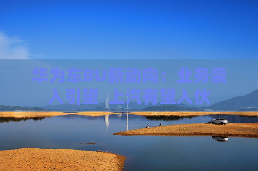 华为车BU新动向：业务装入引望  上汽有望入伙