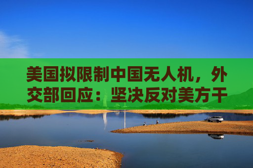 美国拟限制中国无人机，外交部回应：坚决反对美方干扰和限制正常经贸往来