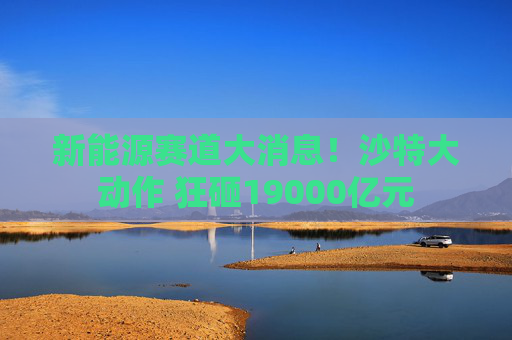 新能源赛道大消息！沙特大动作 狂砸19000亿元