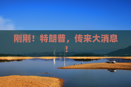 刚刚！特朗普，传来大消息！