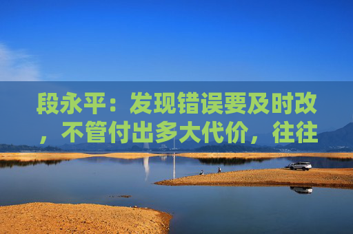 段永平：发现错误要及时改，不管付出多大代价，往往都是最小的