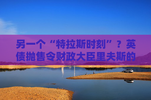 另一个“特拉斯时刻”？英债抛售令财政大臣里夫斯的经济计划处于危险边缘