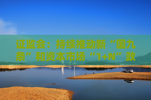 证监会：持续推动新“国九条”和资本市场“1+N”政策落地见效