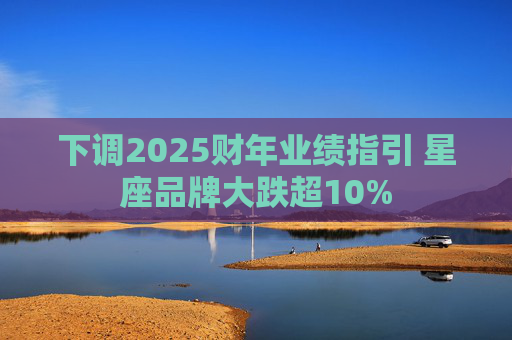 下调2025财年业绩指引 星座品牌大跌超10%