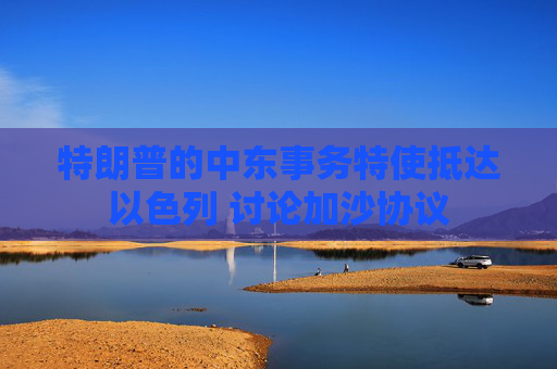 特朗普的中东事务特使抵达以色列 讨论加沙协议