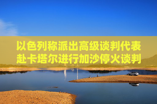 以色列称派出高级谈判代表赴卡塔尔进行加沙停火谈判