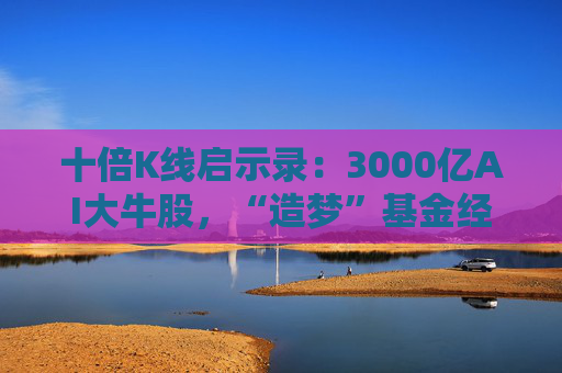 十倍K线启示录：3000亿AI大牛股，“造梦”基金经理