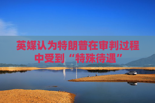 英媒认为特朗普在审判过程中受到“特殊待遇”