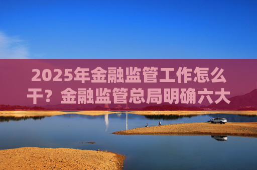 2025年金融监管工作怎么干？金融监管总局明确六大任务