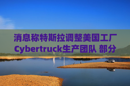 消息称特斯拉调整美国工厂Cybertruck生产团队 部分员工转移到Model Y生产线