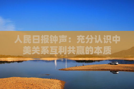 人民日报钟声：充分认识中美关系互利共赢的本质