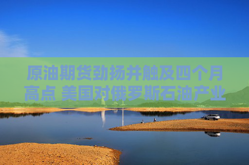 原油期货劲扬并触及四个月高点 美国对俄罗斯石油产业祭出制裁