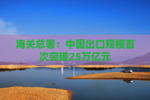 海关总署：中国出口规模首次突破25万亿元