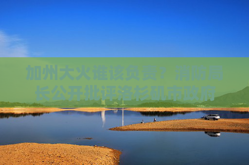 加州大火谁该负责？消防局长公开批评洛杉矶市政府