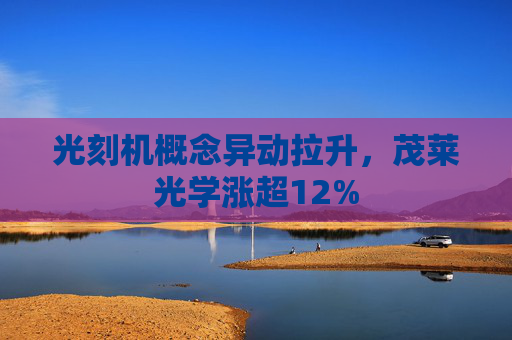 光刻机概念异动拉升，茂莱光学涨超12%