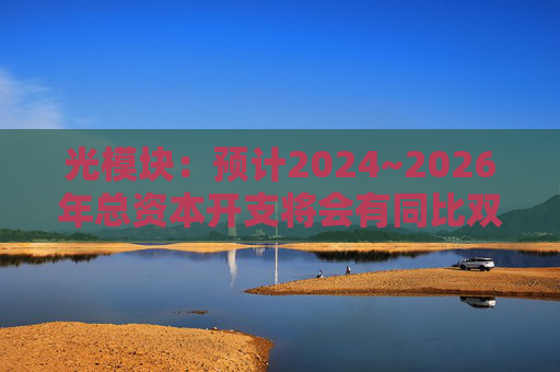 光模块：预计2024~2026年总资本开支将会有同比双位数增长