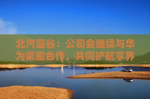 北汽蓝谷：公司会继续与华为紧密合作，共同护航享界品牌发展