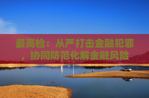 最高检：从严打击金融犯罪，协同防范化解金融风险