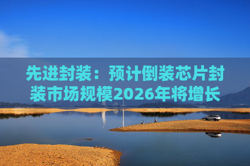 先进封装：预计倒装芯片封装市场规模2026年将增长至340亿美元左右