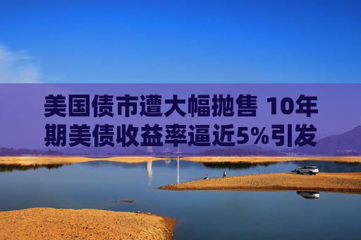 美国债市遭大幅抛售 10年期美债收益率逼近5%引发市场震荡