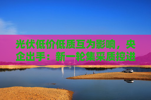 光伏低价低质互为影响，央企出手：新一轮集采质控进一步从严