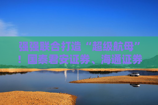强强联合打造“超级航母”！国泰君安证券、海通证券同步停牌谋划重大资产重组