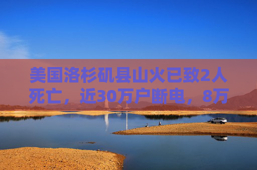 美国洛杉矶县山火已致2人死亡，近30万户断电，8万多人被迫撤离