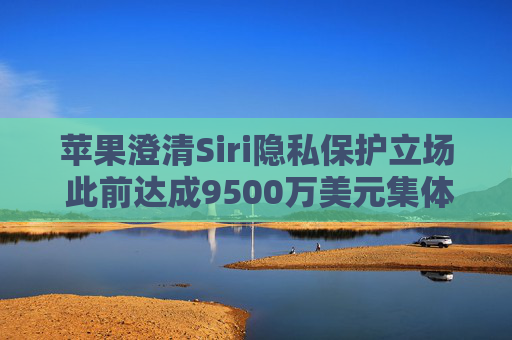 苹果澄清Siri隐私保护立场 此前达成9500万美元集体诉讼和解