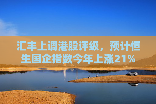 汇丰上调港股评级，预计恒生国企指数今年上涨21%