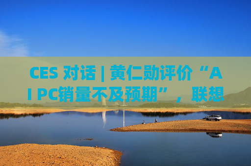CES 对话 | 黄仁勋评价“AI PC销量不及预期”，联想IDG总裁隔空回应