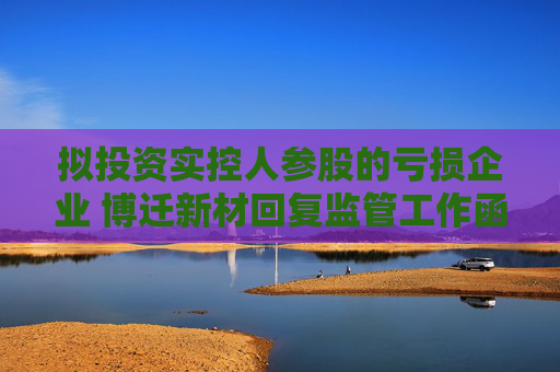 拟投资实控人参股的亏损企业 博迁新材回复监管工作函：共同探索新型镁合金材料的应用领域