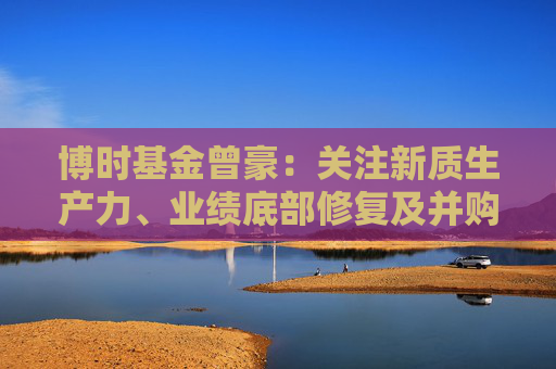 博时基金曾豪：关注新质生产力、业绩底部修复及并购重组方向