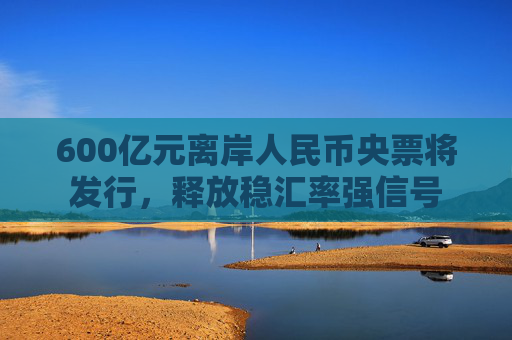 600亿元离岸人民币央票将发行，释放稳汇率强信号