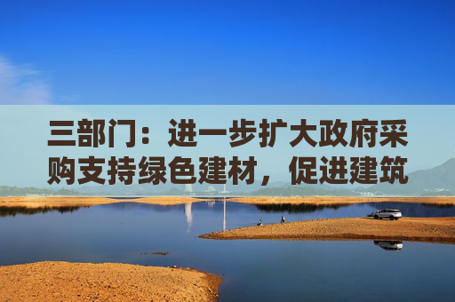三部门：进一步扩大政府采购支持绿色建材，促进建筑品质提升政策实施范围