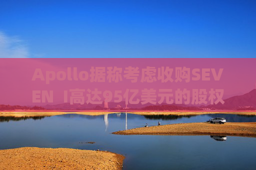 Apollo据称考虑收购SEVEN  I高达95亿美元的股权